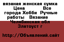 вязаная женская сумка  › Цена ­ 2 500 - Все города Хобби. Ручные работы » Вязание   . Челябинская обл.,Златоуст г.